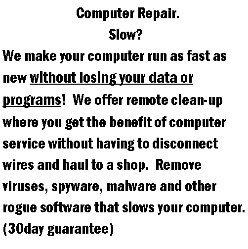 Text Box:                          Computer Repair.                                    Slow?  We make your computer run as fast as new without losing your data or programs!  We offer remote clean-up where you get the benefit of computer service without having to disconnect wires and haul to a shop.  Remove viruses, spyware, malware and other rogue software that slows your computer.  (30day guarantee)